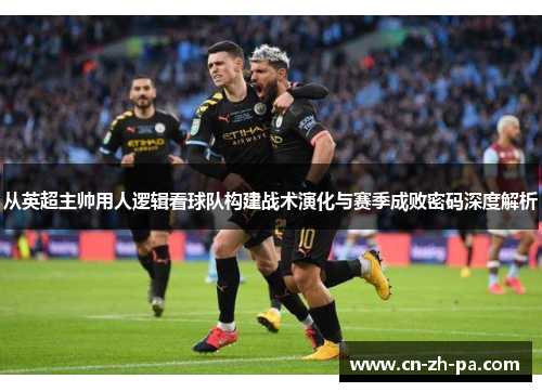从英超主帅用人逻辑看球队构建战术演化与赛季成败密码深度解析 从英超主帅用人逻辑看球队构建战术演化与赛季成败密码深度解析