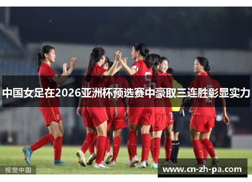 中国女足在2026亚洲杯预选赛中豪取三连胜彰显实力 中国女足在2026亚洲杯预选赛中豪取三连胜彰显实力