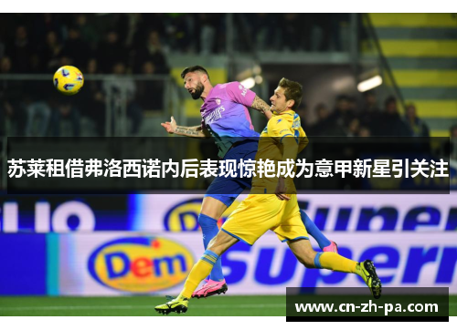 苏莱租借弗洛西诺内后表现惊艳成为意甲新星引关注 苏莱租借弗洛西诺内后表现惊艳成为意甲新星引关注