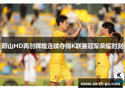 蔚山HD再创辉煌连续夺得K联赛冠军荣耀时刻