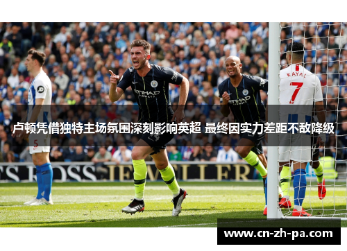 卢顿凭借独特主场氛围深刻影响英超 最终因实力差距不敌降级 卢顿凭借独特主场氛围深刻影响英超 最终因实力差距不敌降级
