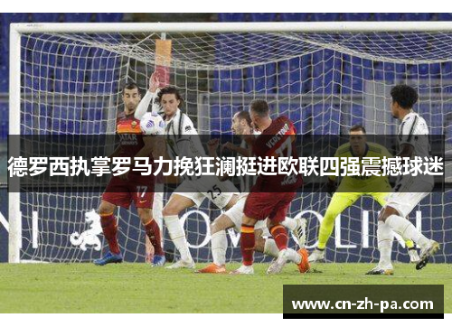 德罗西执掌罗马力挽狂澜挺进欧联四强震撼球迷 德罗西执掌罗马力挽狂澜挺进欧联四强震撼球迷