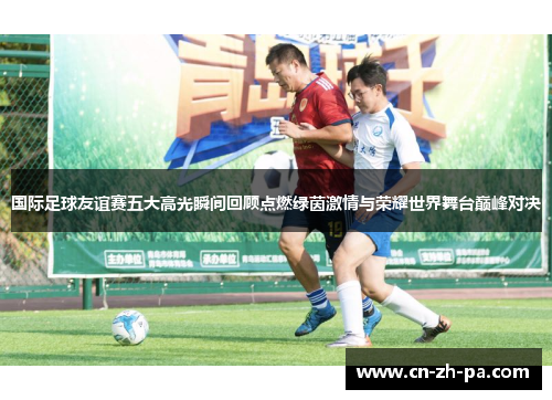 国际足球友谊赛五大高光瞬间回顾点燃绿茵激情与荣耀世界舞台巅峰对决 国际足球友谊赛五大高光瞬间回顾点燃绿茵激情与荣耀世界舞台巅峰对决
